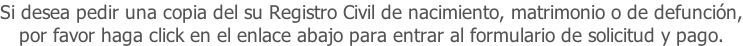 Si desea pedir una copia del su Registro Civil de nacimiento, matrimonio o de defunción, por favor haga click en el enlace abajo para entrar al formulario de solicitud y pago.